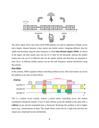 The above figure shows how these fixed TDM patterns are used to implement multiple access
and a duplex channel between a base station and mobile station. Assigning different slots for
uplink and downlink using the same frequency is called time division duplex (TDD). As shown
in the figure, the base station uses one out of 12 slots for the downlink, whereas the mobile
station uses one out of 12 different slots for the uplink. Uplink and downlink are separated in
time. Up to 12 different mobile stations can use the same frequency without interference using
this scheme.
Pure Aloha
In this scheme, TDM is applied without controlling medium access. Here each station can access
the medium at any time as shown below:
This is a random access scheme, without a central arbiter controlling access and without
coordination among the stations. If two or more stations access the medium at the same time, a
collision occurs and the transmitted data is destroyed. Resolving this problem is left to higher
layers (e.g., retransmission of data). The simple Aloha works fine for a light load and does not
require any complicated access mechanisms.
6
 