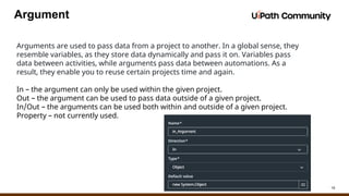 16
Argument
Arguments are used to pass data from a project to another. In a global sense, they
resemble variables, as they store data dynamically and pass it on. Variables pass
data between activities, while arguments pass data between automations. As a
result, they enable you to reuse certain projects time and again.
In – the argument can only be used within the given project.
Out – the argument can be used to pass data outside of a given project.
In/Out – the arguments can be used both within and outside of a given project.
Property – not currently used.
 