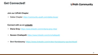 29
Get Connected!
Join our UiPath Chapter
• Dallas Chapter: https://community.uipath.com/dallas-texas/
Connect with us on LinkedIn
• Diana Gray: https://www.linkedin.com/in/diana-gray-mba/
• Naveen Chatlapalli: https://www.linkedin.com/in/nchatlapalli/
• Devi Kandasamy: https://www.linkedin.com/in/devi-kandasamy-rpa-techlead/
 