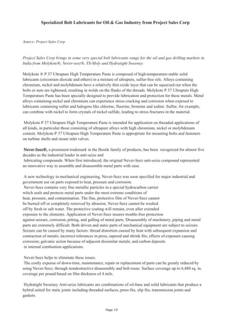 Specialized Bolt Lubricants

Source: Project Sales Corp

Project Sales Corp brings in some very special bolt lubricants range for the oil and gas drilling markets in
India from Molykote®, Never-seez®, TS-Moly and
Sweeney.
Molykote ® P 37 Ultrapure High Temperature Paste is composed of high-temperature-stable solid
lubricants (zirconium dioxide and others) in a mixture of ultrapure, sulfur-free oils. Alloys containing
chromium, nickel and molybdenum have a relatively thin oxide layer that can be squeezed out when the
bolts or nuts are tightened, resulting in welds on the flanks of the threads. Molykote P 37 Ultrapure High
Temperature Paste has been specially designed to provide lubrication and protection for these metals. Metal
alloys containing nickel and chromium can experience stress cracking and corrosion when exposed to
lubricants containing sulfur and halogens like chlorine, fluorine, bromine and iodine. Sulfur, for example,
can combine with nickel to form crystals of nickel sulfide, leading to stress fractures in the material.
Molykote P 37 Ultrapure High Temperature Paste is intended for application on threaded applications of
all kinds, in particular those consisting of ultrapure alloys with high chromium, nickel or molybdenum
content. Molykote P 37 Ultrapure High Temperature Paste is appropriate for mounting bolts and fasteners
on turbine shells and steam inlet valves.
Never-Seez®, a prominent trademark in the Bostik family of products, has been recognized for almost five
decades as the industrial leader in anti-seize and
lubricating compounds. When first introduced, the original Never-Seez anti-seize compound represented
an innovative way to assemble and disassemble metal parts with ease.
A new technology in mechanical engineering, Never-Seez was soon specified for major industrial and
government use on parts exposed to heat, pressure and corrosion.
Never-Seez contains very fine metallic particles in a special hydrocarbon carrier
which seals and protects metal parts under the most extreme conditions of
heat, pressure, and contamination. The fine, protective film of Never-Seez cannot
be burned off or completely removed by abrasion. Never-Seez cannot be washed
off by fresh or salt water. The protective coating will remain, even after extended
exposure to the elements. Application of Never-Seez insures trouble-free protection
against seizure, corrosion, pitting, and galling of metal parts. Disassembly of machinery, piping and metal
parts are extremely difficult. Both driven and static parts of mechanical equipment are subject to seizure.
Seizure can be caused by many factors: thread distortion caused by heat with subsequent expansion and
contraction of metals; incorrect tolerances in press, tapered and shrink fits; effects of exposure causing
corrosion; galvanic action because of adjacent dissimilar metals; and carbon deposits
in internal combustion applications.
Never-Seez helps to eliminate these issues.
The costly expense of down-time, maintenance, repair or replacement of parts can be greatly reduced by
using Never-Seez; through nondestructive disassembly and bolt reuse. Surface coverage up to 6,480 sq. in.
coverage per pound based on film thickness of 4 mils.
Hydratight Sweeney Anti-seize lubricants are combinations of oil-base and solid lubricants that produce a
hybrid suited for static joints including threaded surfaces, press fits, slip fits, transmission joints and
gaskets.

Page 1/2

 