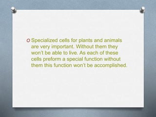O Specialized cells for plants and animals
are very important. Without them they
won’t be able to live. As each of these
cells preform a special function without
them this function won’t be accomplished.
 