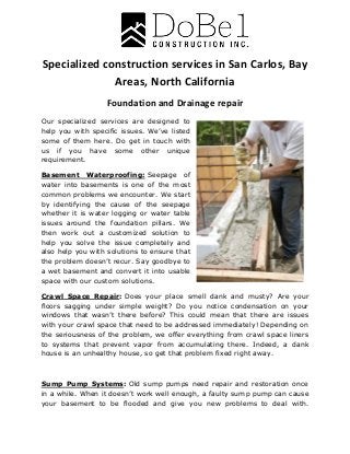 Specialized construction services in San Carlos, Bay
Areas, North California
Foundation and Drainage repair
Our specialized services are designed to
help you with specific issues. We’ve listed
some of them here. Do get in touch with
us if you have some other unique
requirement.
Basement Waterproofing: Seepage of
water into basements is one of the most
common problems we encounter. We start
by identifying the cause of the seepage
whether it is water logging or water table
issues around the foundation pillars. We
then work out a customized solution to
help you solve the issue completely and
also help you with solutions to ensure that
the problem doesn’t recur. Say goodbye to
a wet basement and convert it into usable
space with our custom solutions.
Crawl Space Repair: Does your place smell dank and musty? Are your
floors sagging under simple weight? Do you notice condensation on your
windows that wasn’t there before? This could mean that there are issues
with your crawl space that need to be addressed immediately! Depending on
the seriousness of the problem, we offer everything from crawl space liners
to systems that prevent vapor from accumulating there. Indeed, a dank
house is an unhealthy house, so get that problem fixed right away.
Sump Pump Systems: Old sump pumps need repair and restoration once
in a while. When it doesn’t work well enough, a faulty sump pump can cause
your basement to be flooded and give you new problems to deal with.
 