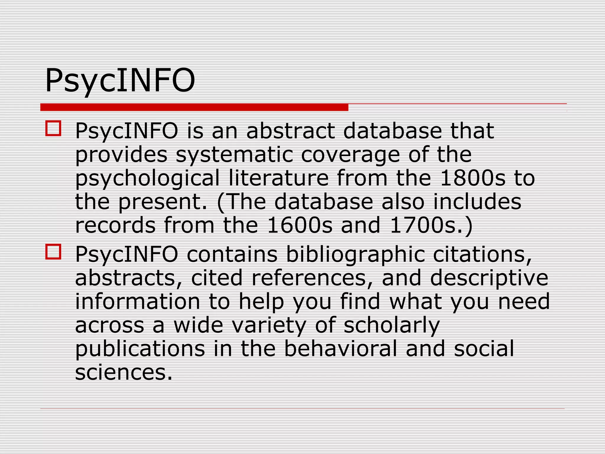 PsycINFO
 PsycINFO is an abstract database that
provides systematic coverage of the
psychological literature from the 1800s to
the present. (The database also includes
records from the 1600s and 1700s.)
 PsycINFO contains bibliographic citations,
abstracts, cited references, and descriptive
information to help you find what you need
across a wide variety of scholarly
publications in the behavioral and social
sciences.
 