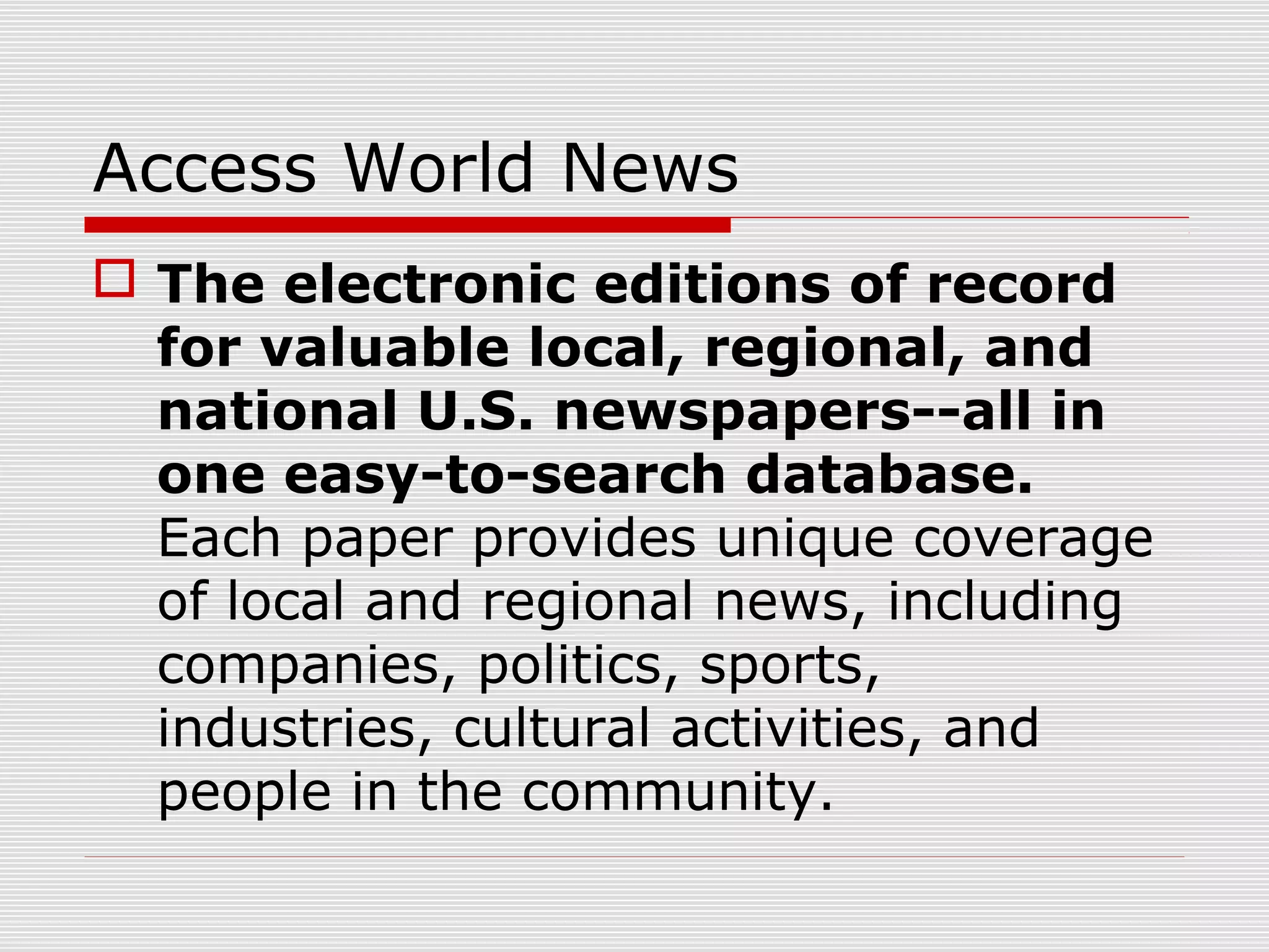 Access World News
 The electronic editions of record
for valuable local, regional, and
national U.S. newspapers--all in
one easy-to-search database.
Each paper provides unique coverage
of local and regional news, including
companies, politics, sports,
industries, cultural activities, and
people in the community.
 