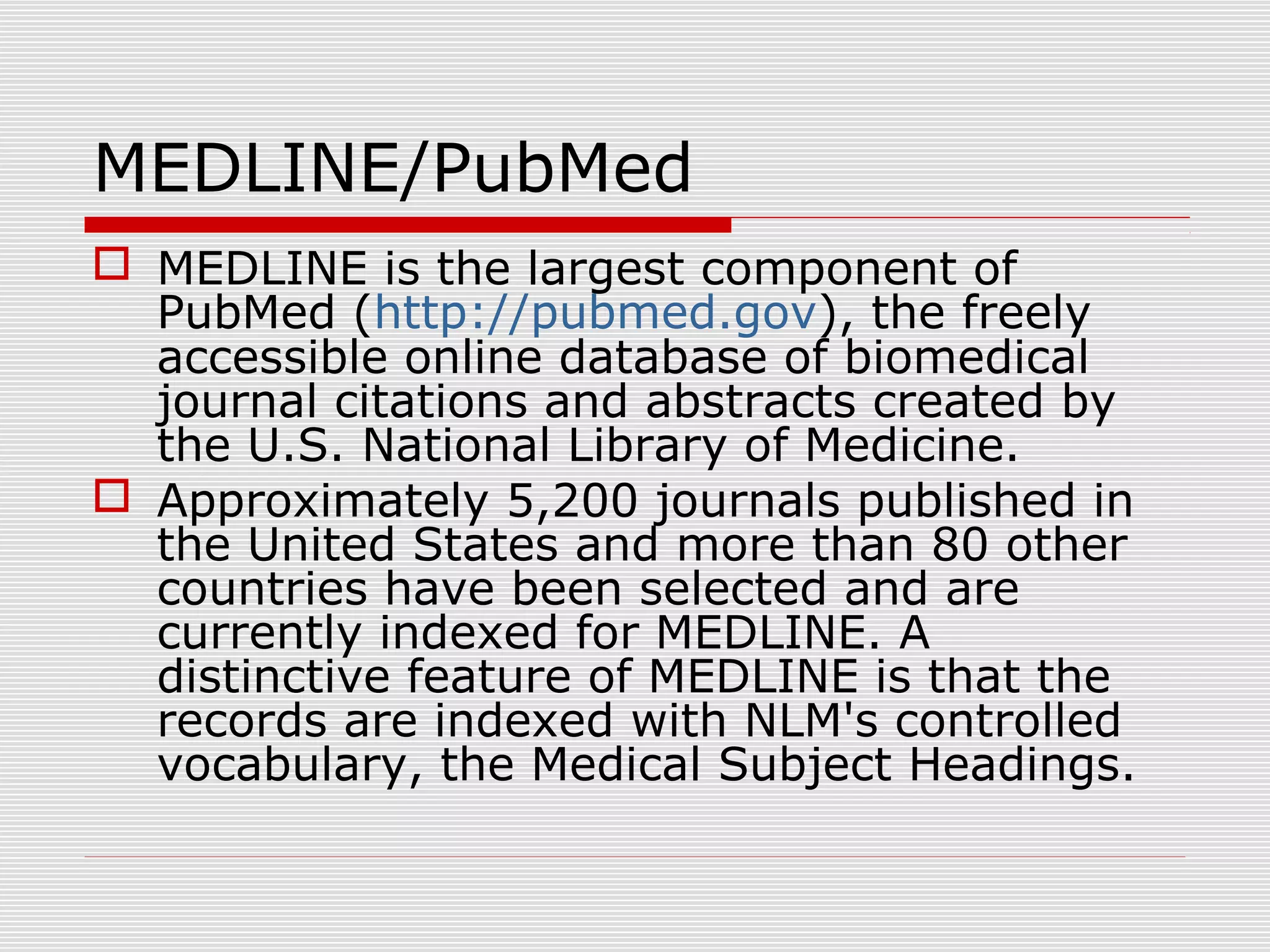 MEDLINE/PubMed
 MEDLINE is the largest component of
PubMed (http://pubmed.gov), the freely
accessible online database of biomedical
journal citations and abstracts created by
the U.S. National Library of Medicine.
 Approximately 5,200 journals published in
the United States and more than 80 other
countries have been selected and are
currently indexed for MEDLINE. A
distinctive feature of MEDLINE is that the
records are indexed with NLM's controlled
vocabulary, the Medical Subject Headings.
 