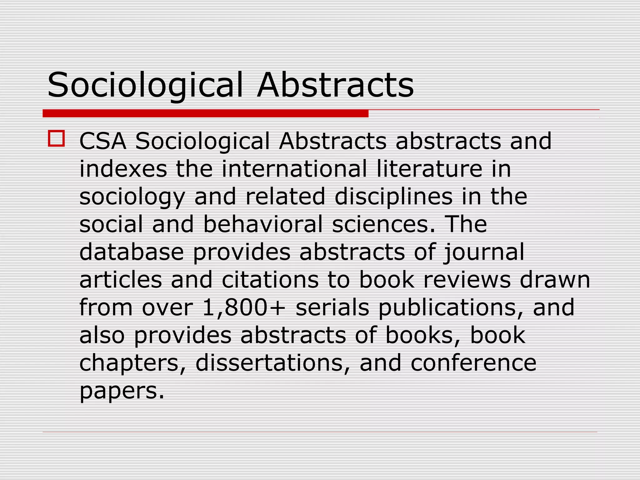 Sociological Abstracts
 CSA Sociological Abstracts abstracts and
indexes the international literature in
sociology and related disciplines in the
social and behavioral sciences. The
database provides abstracts of journal
articles and citations to book reviews drawn
from over 1,800+ serials publications, and
also provides abstracts of books, book
chapters, dissertations, and conference
papers.
 