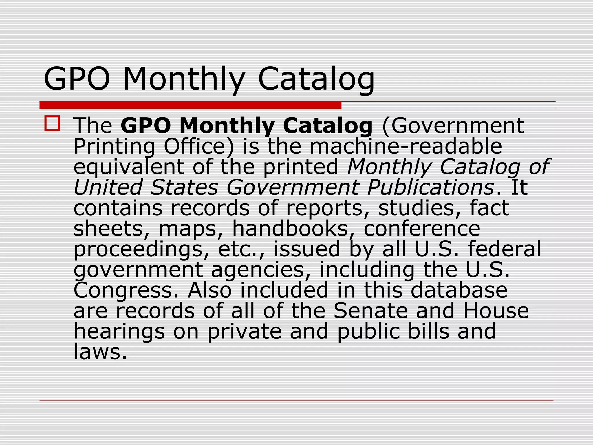 GPO Monthly Catalog
 The GPO Monthly Catalog (Government
Printing Office) is the machine-readable
equivalent of the printed Monthly Catalog of
United States Government Publications. It
contains records of reports, studies, fact
sheets, maps, handbooks, conference
proceedings, etc., issued by all U.S. federal
government agencies, including the U.S.
Congress. Also included in this database
are records of all of the Senate and House
hearings on private and public bills and
laws.
 