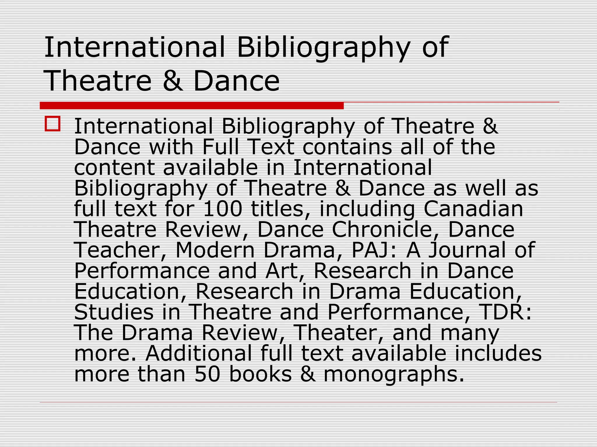 International Bibliography of
Theatre & Dance
 International Bibliography of Theatre &
Dance with Full Text contains all of the
content available in International
Bibliography of Theatre & Dance as well as
full text for 100 titles, including Canadian
Theatre Review, Dance Chronicle, Dance
Teacher, Modern Drama, PAJ: A Journal of
Performance and Art, Research in Dance
Education, Research in Drama Education,
Studies in Theatre and Performance, TDR:
The Drama Review, Theater, and many
more. Additional full text available includes
more than 50 books & monographs.
 
