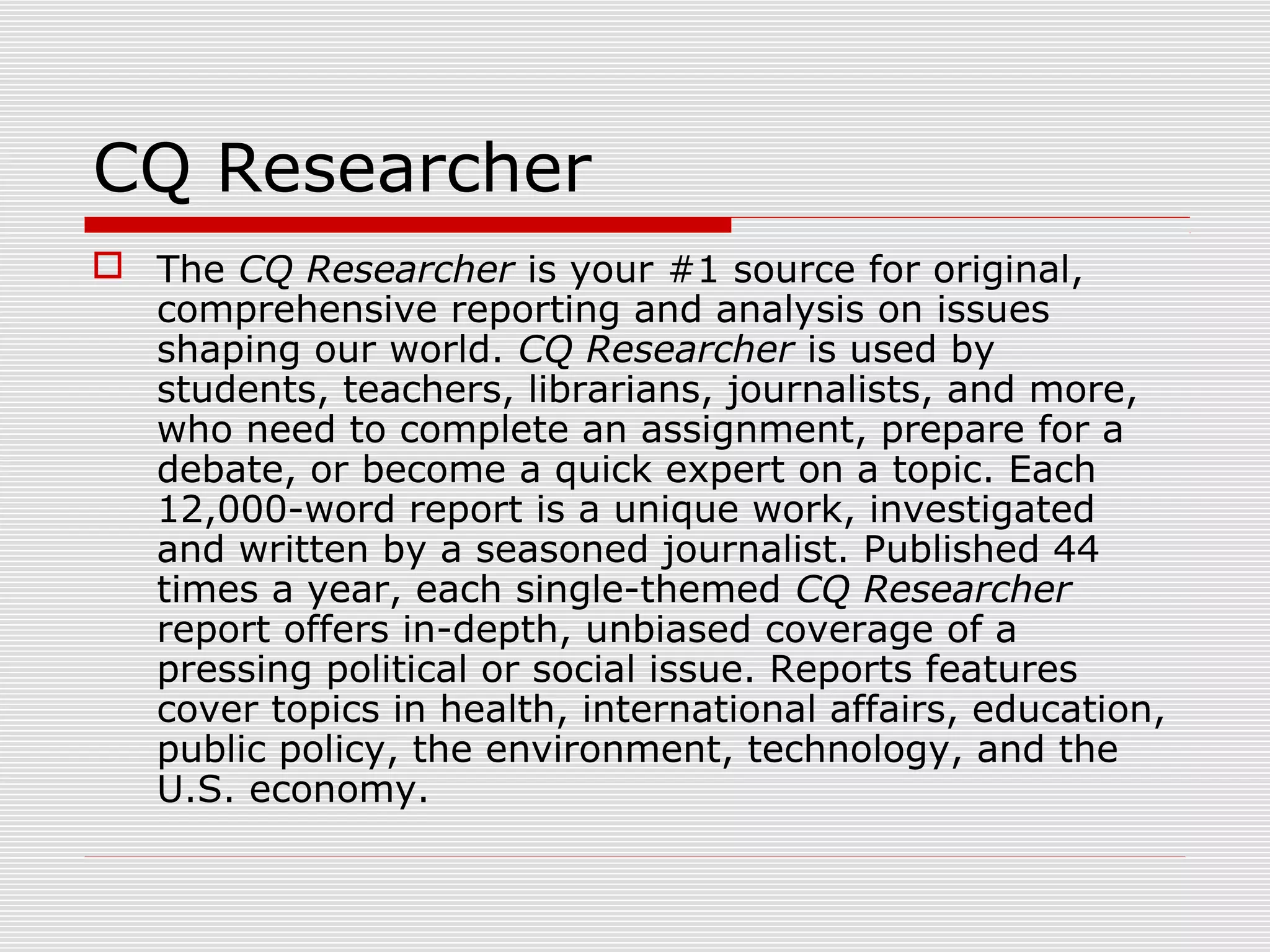 CQ Researcher
 The CQ Researcher is your #1 source for original,
comprehensive reporting and analysis on issues
shaping our world. CQ Researcher is used by
students, teachers, librarians, journalists, and more,
who need to complete an assignment, prepare for a
debate, or become a quick expert on a topic. Each
12,000-word report is a unique work, investigated
and written by a seasoned journalist. Published 44
times a year, each single-themed CQ Researcher
report offers in-depth, unbiased coverage of a
pressing political or social issue. Reports features
cover topics in health, international affairs, education,
public policy, the environment, technology, and the
U.S. economy.
 