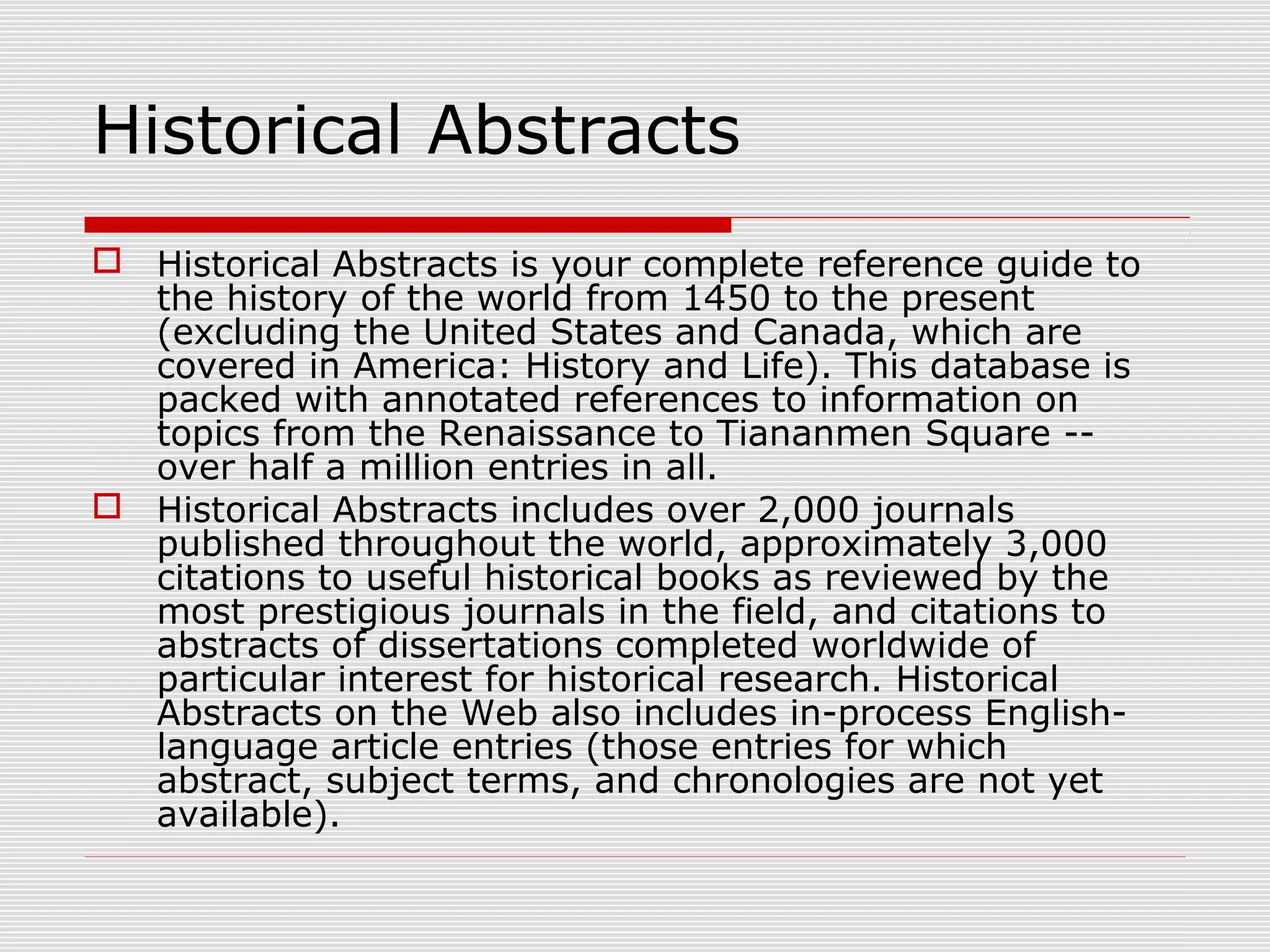 Historical Abstracts
 Historical Abstracts is your complete reference guide to
the history of the world from 1450 to the present
(excluding the United States and Canada, which are
covered in America: History and Life). This database is
packed with annotated references to information on
topics from the Renaissance to Tiananmen Square --
over half a million entries in all.
 Historical Abstracts includes over 2,000 journals
published throughout the world, approximately 3,000
citations to useful historical books as reviewed by the
most prestigious journals in the field, and citations to
abstracts of dissertations completed worldwide of
particular interest for historical research. Historical
Abstracts on the Web also includes in-process English-
language article entries (those entries for which
abstract, subject terms, and chronologies are not yet
available).
 