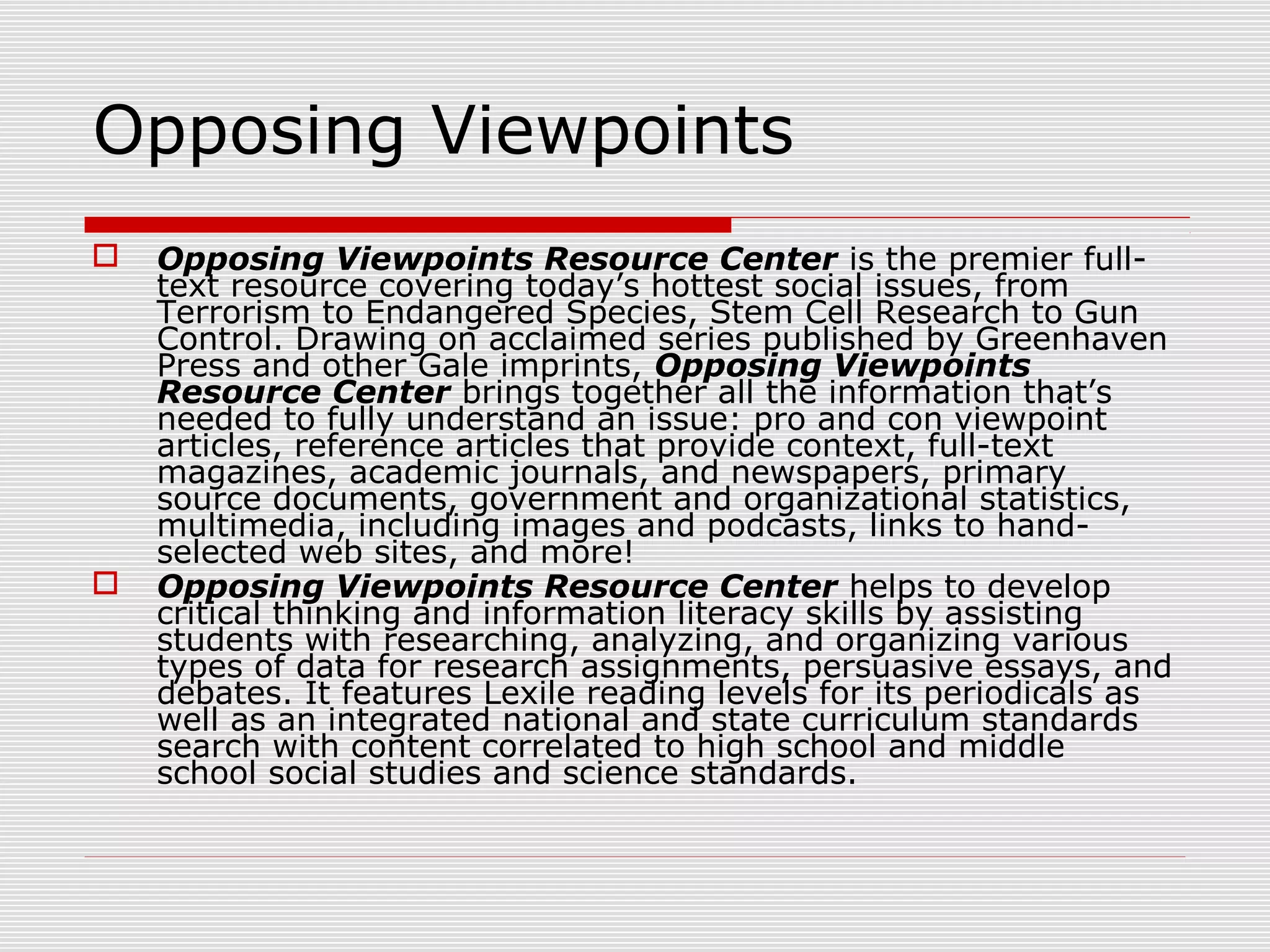 Opposing Viewpoints
 Opposing Viewpoints Resource Center is the premier full-
text resource covering today’s hottest social issues, from
Terrorism to Endangered Species, Stem Cell Research to Gun
Control. Drawing on acclaimed series published by Greenhaven
Press and other Gale imprints, Opposing Viewpoints
Resource Center brings together all the information that’s
needed to fully understand an issue: pro and con viewpoint
articles, reference articles that provide context, full-text
magazines, academic journals, and newspapers, primary
source documents, government and organizational statistics,
multimedia, including images and podcasts, links to hand-
selected web sites, and more!
 Opposing Viewpoints Resource Center helps to develop
critical thinking and information literacy skills by assisting
students with researching, analyzing, and organizing various
types of data for research assignments, persuasive essays, and
debates. It features Lexile reading levels for its periodicals as
well as an integrated national and state curriculum standards
search with content correlated to high school and middle
school social studies and science standards.
 