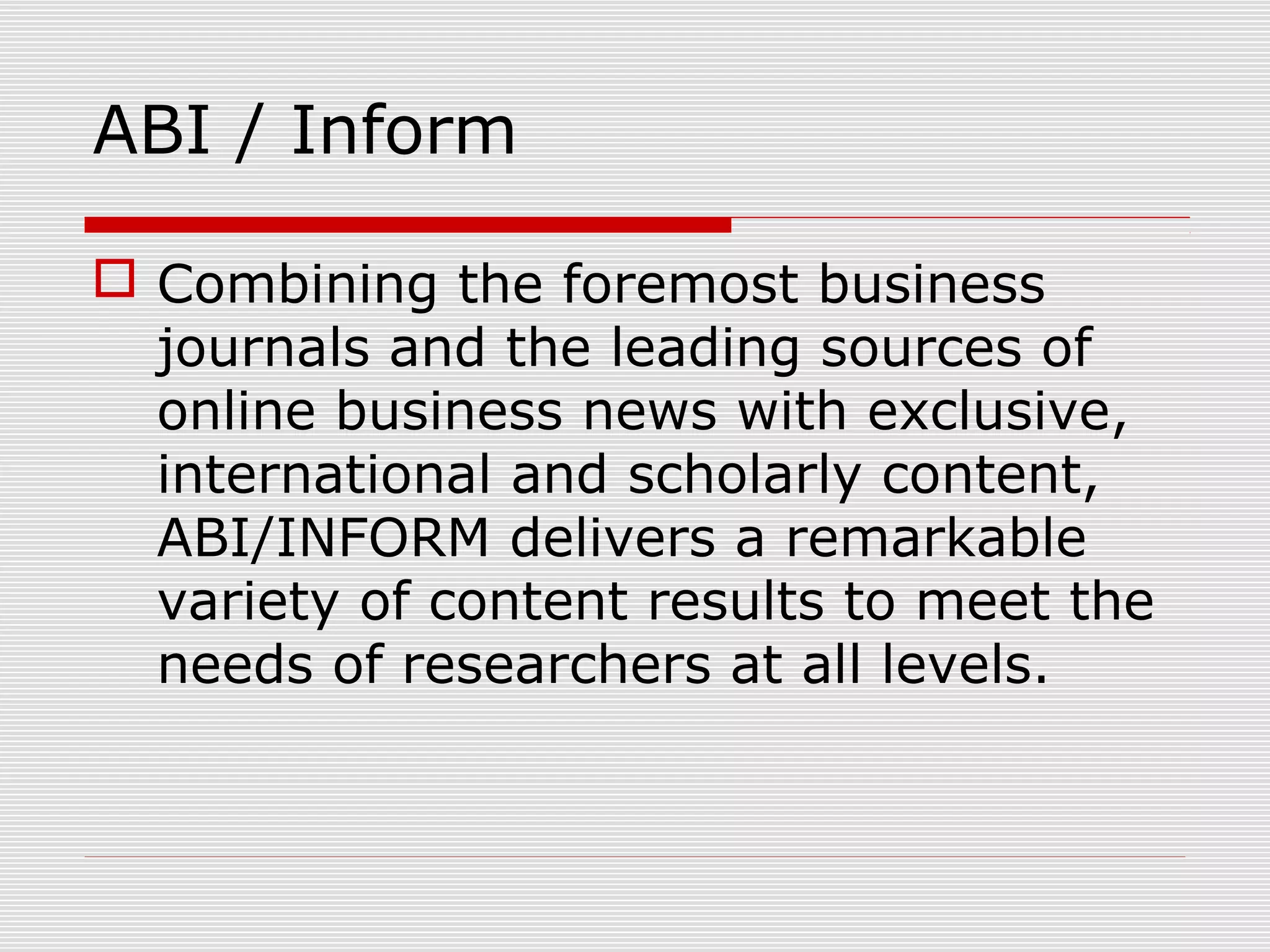 ABI / Inform
 Combining the foremost business
journals and the leading sources of
online business news with exclusive,
international and scholarly content,
ABI/INFORM delivers a remarkable
variety of content results to meet the
needs of researchers at all levels.
 