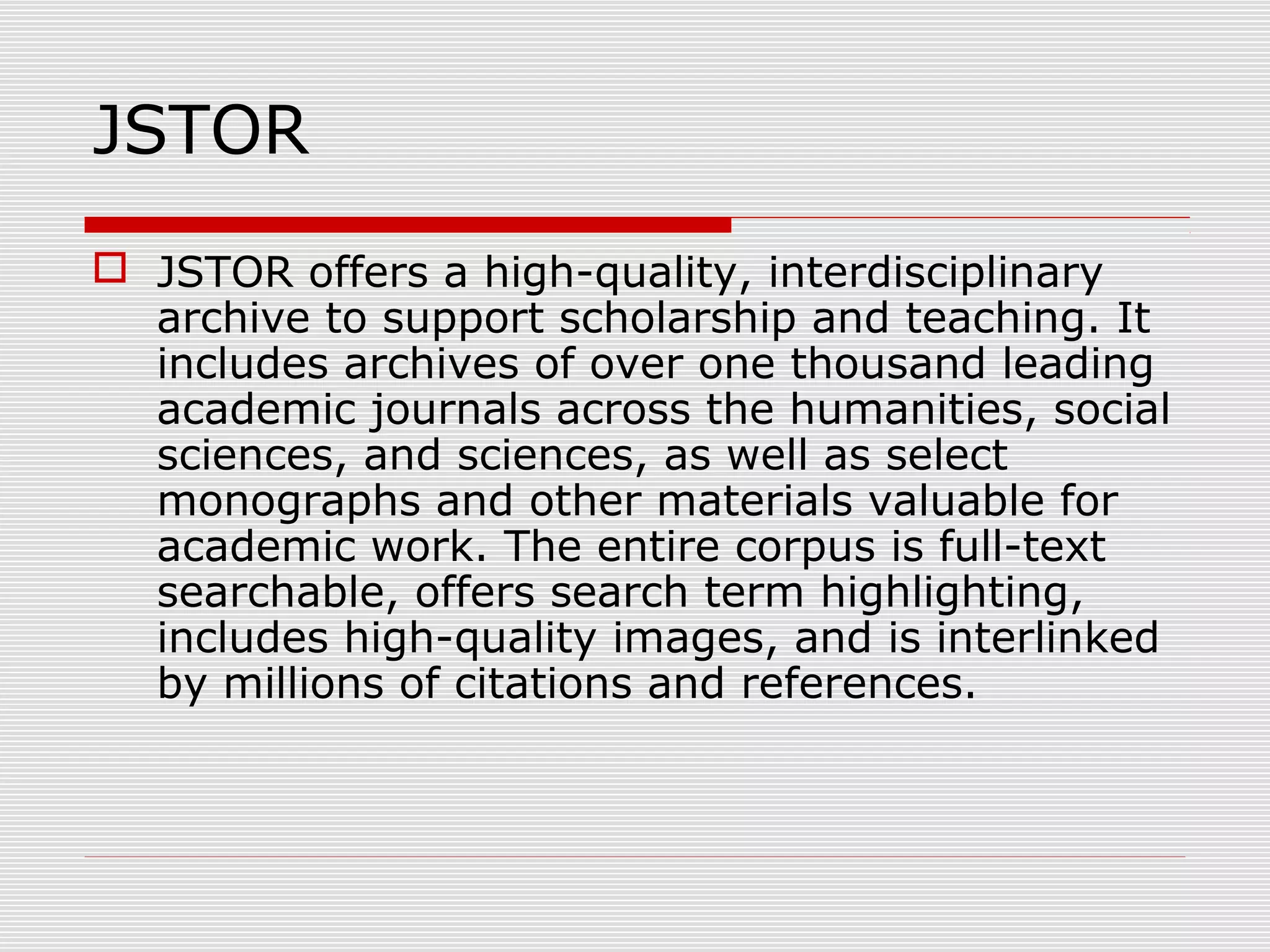 JSTOR
 JSTOR offers a high-quality, interdisciplinary
archive to support scholarship and teaching. It
includes archives of over one thousand leading
academic journals across the humanities, social
sciences, and sciences, as well as select
monographs and other materials valuable for
academic work. The entire corpus is full-text
searchable, offers search term highlighting,
includes high-quality images, and is interlinked
by millions of citations and references.
 