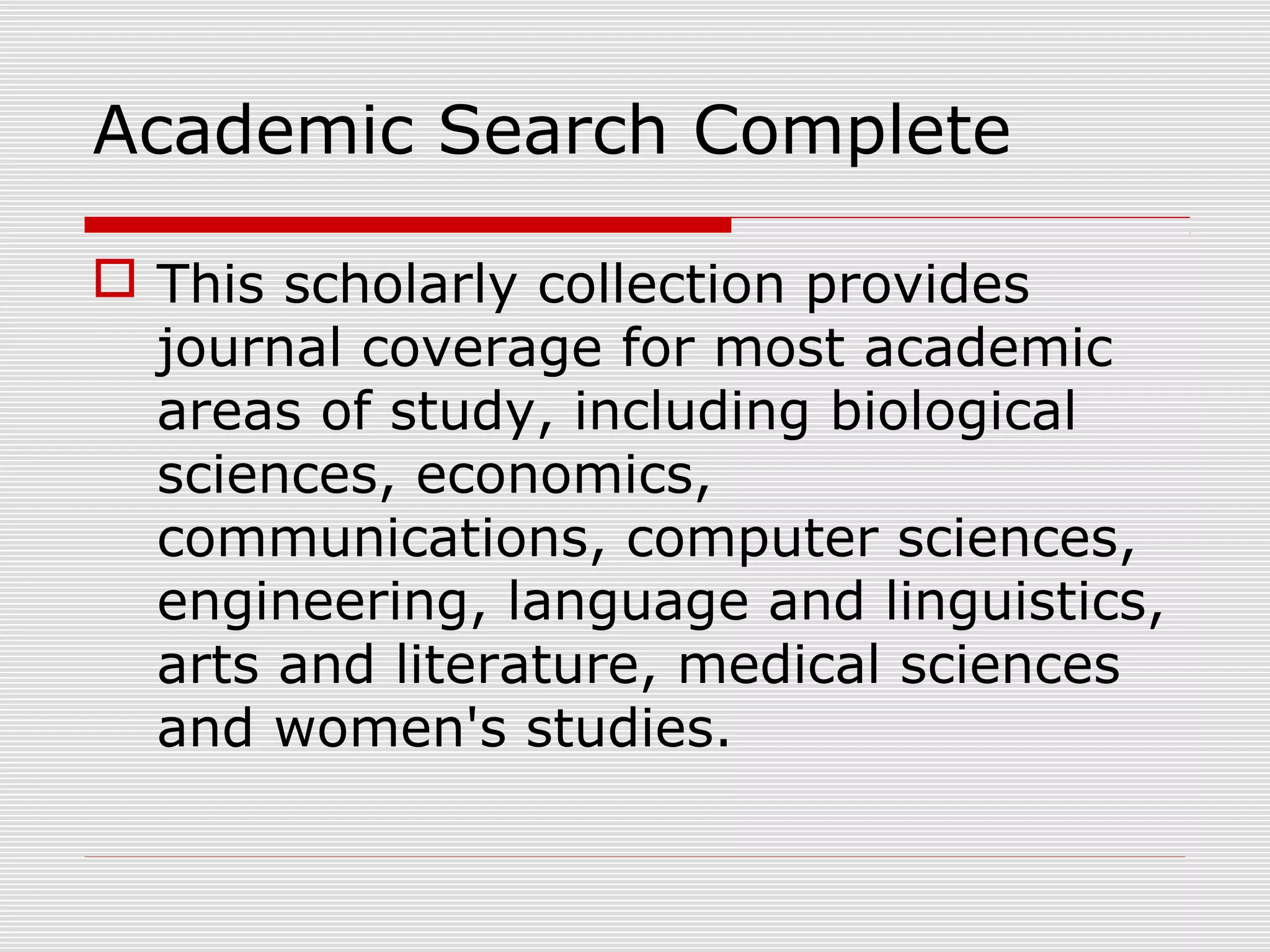 Academic Search Complete
 This scholarly collection provides
journal coverage for most academic
areas of study, including biological
sciences, economics,
communications, computer sciences,
engineering, language and linguistics,
arts and literature, medical sciences
and women's studies.
 
