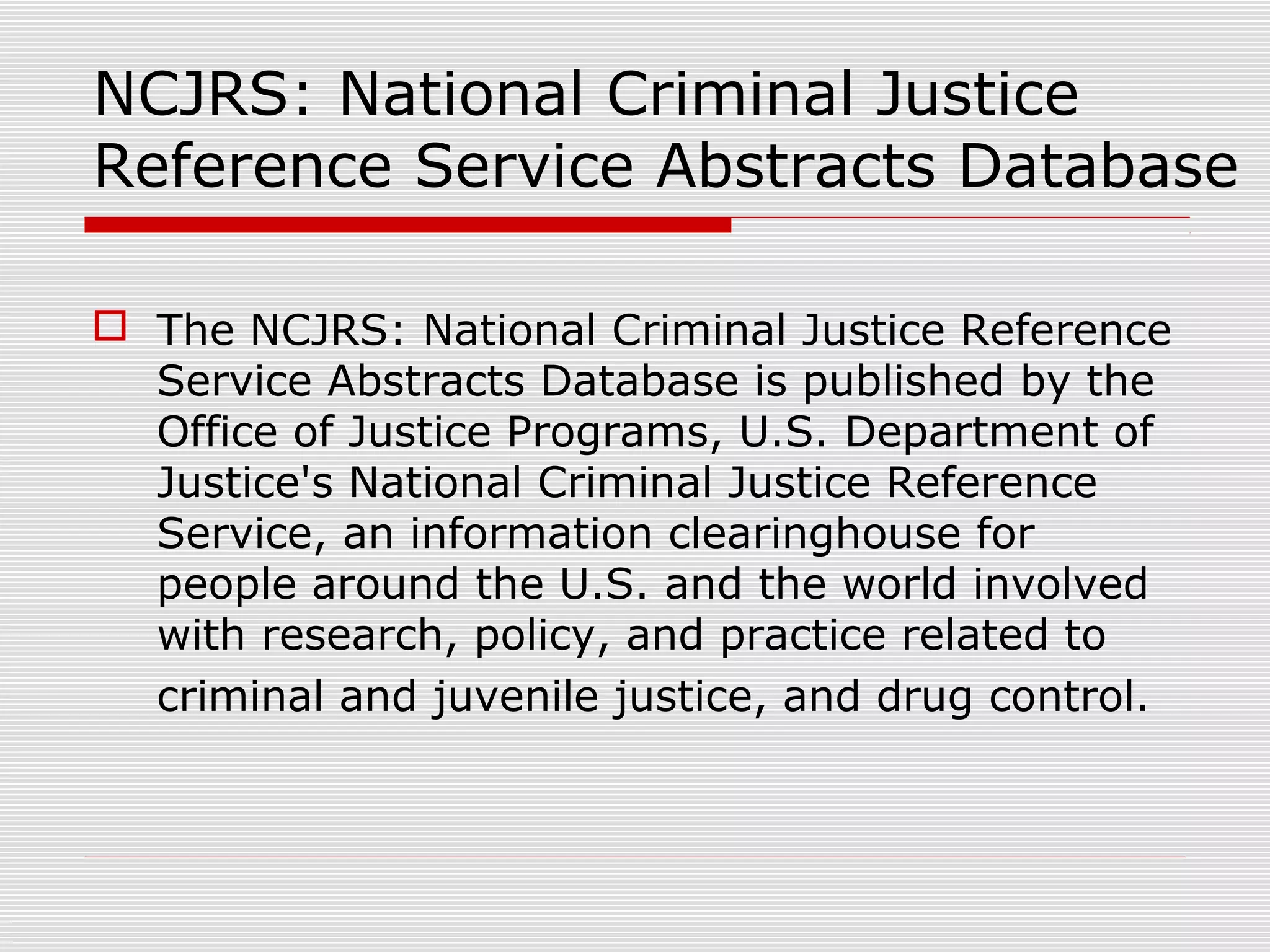 NCJRS: National Criminal Justice
Reference Service Abstracts Database
 The NCJRS: National Criminal Justice Reference
Service Abstracts Database is published by the
Office of Justice Programs, U.S. Department of
Justice's National Criminal Justice Reference
Service, an information clearinghouse for
people around the U.S. and the world involved
with research, policy, and practice related to
criminal and juvenile justice, and drug control.
 