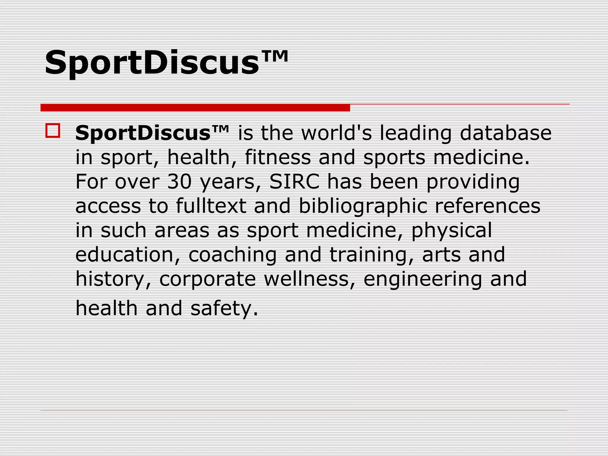 SportDiscus™
 SportDiscus™ is the world's leading database
in sport, health, fitness and sports medicine.
For over 30 years, SIRC has been providing
access to fulltext and bibliographic references
in such areas as sport medicine, physical
education, coaching and training, arts and
history, corporate wellness, engineering and
health and safety.
 