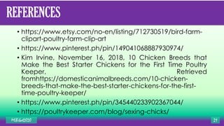 REFERENCES
• https://www.etsy.com/no-en/listing/712730519/bird-farm-
clipart-poultry-farm-clip-art
• https://www.pinterest.ph/pin/149041068887930974/
• Kim Irvine, November 16, 2018, 10 Chicken Breeds that
Make the Best Starter Chickens for the First Time Poultry
Keeper, Retrieved
fromhttps://domesticanimalbreeds.com/10-chicken-
breeds-that-make-the-best-starter-chickens-for-the-first-
time-poultry-keeper/
• https://www.pinterest.ph/pin/345440233902367044/
• https://poultrykeeper.com/blog/sexing-chicks/
MLBibat2020 21
 