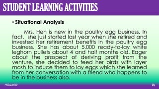STUDENT LEARNING ACTIVITIES
• Situational Analysis
Mrs. Hen is new in the poultry egg business. In
fact, she just started last year when she retired and
invested her retirement benefits in the poultry egg
business. She has about 5,000 ready-to-lay white
leghorn pullets about 4 and half months old. Eager
about the prospect of deriving profit from the
venture, she decided to feed her birds with layer
mash to induce them to lay eggs which she learned
from her conversation with a friend who happens to
be in the business also.
MLBibat2020 24
 