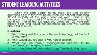 When the birds began to lay eggs, she was eagerly
collecting eggs in the layer house when she noticed something.
Almost majority of the eggs collected were small in size
compared to those sold in the market. Furthermore, she also
found out that of the 120 eggs she collected 10% were soft-
shelled eggs and could not be marketed. She was worried
about this so much.
Questions:
1. What is the possible cause of the small-sized eggs of the flock
of Mrs. Hen?
2. What would you suggest to Mrs. Hen as solution
3. What are the various management activities to be
performed in the laying house?
4. How many times will you collect eggs from the laying house
MLBibat2020 25
STUDENT LEARNING ACTIVITIES
 