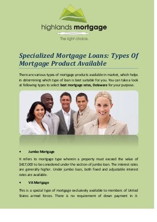 Specialized Mortgage Loans: Types Of
Mortgage Product Available
There are various types of mortgage products available in market, which helps
in determining which type of loan is best suitable for you. You can take a look
at following types to select best mortgage rates, Delaware for your purpose.
• Jumbo Mortgage
It refers to mortgage type wherein a property must exceed the value of
$417,000 to be considered under the section of jumbo loan. The interest rates
are generally higher. Under jumbo loan, both fixed and adjustable interest
rates are available.
• VA Mortgage
This is a special type of mortgage exclusively available to members of United
States armed forces. There is no requirement of down payment in it.
 