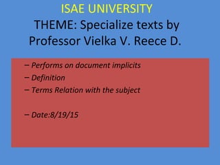 ISAE UNIVERSITY
THEME: Specialize texts by
Professor Vielka V. Reece D.
– Performs on document implicits
– Definition
– Terms Relation with the subject
– Date:8/19/15
 