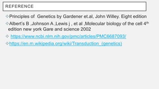 REFERENCE
Principles of Genetics by Gardener et.al, John Willey. Eight edition
Albert’s B ,Johnson A ,Lewis j , et al ,Molecular biology of the cell 4th
edition new york Gare and science 2002
 https://www.ncbi.nlm.nih.gov/pmc/articles/PMC6687093/
https://en.m.wikipedia.org/wiki/Transduction_(genetics)
 