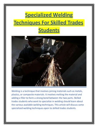 Specialized Welding
Techniques For Skilled Trades
Students
Welding is a technique that involves joining materials such as metals,
plastics, or composite materials. It involves melting the material and
adding a filler to form a strong bond between the two parts. Skilled
trades students who want to specialize in welding should learn about
the various available welding techniques. This article will discuss some
specialized welding techniques open to skilled trades students.
 