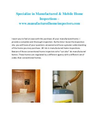 Specialize in Manufactured & Mobile Home
Inspections –
www.manufacturedhomeinspectors.com

I want you to feel at ease with the purchase of your manufactured home. I
provide a complete and thorough inspection. By the time I leave the inspection
site, you will have all your questions answered and have a greater understanding
of the home you may purchase. All I do is manufactured home inspections.
Beware of those conventional home inspectors who "can also" do manufactured
homes. These homes are regulated by a different agency with a different set of
codes than conventional homes.

 