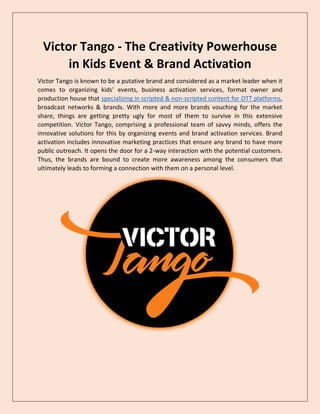 Victor Tango - The Creativity Powerhouse
in Kids Event & Brand Activation
Victor Tango is known to be a putative brand and considered as a market leader when it
comes to organizing kids’ events, business activation services, format owner and
production house that specializing in scripted & non-scripted content for OTT platforms,
broadcast networks & brands. With more and more brands vouching for the market
share, things are getting pretty ugly for most of them to survive in this extensive
competition. Victor Tango, comprising a professional team of savvy minds, offers the
innovative solutions for this by organizing events and brand activation services. Brand
activation includes innovative marketing practices that ensure any brand to have more
public outreach. It opens the door for a 2-way interaction with the potential customers.
Thus, the brands are bound to create more awareness among the consumers that
ultimately leads to forming a connection with them on a personal level.
 