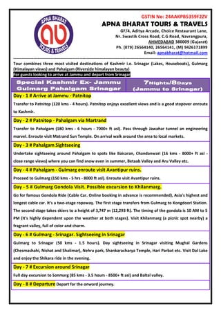 GSTIN No: 24AAKPB5359F2ZV
APNA BHARAT TOURS & TRAVELS
GF/4, Aditya Arcade, Choice Restaurant Lane,
Nr. Swastik Cross Road, C.G Road, Navrangpura,
AHMEDABAD 380009 (Gujarat)
Ph. (079) 26564140, 26564141, (M) 9426171899
Email: apnabharat@hotmail.com
---------------------------------------------------------------------------------------------------------------------------------------
Tour combines three most visited destinations of Kashmir i.e. Srinagar (Lakes, Houseboats), Gulmarg
(Himalayan views) and Pahalgam (Riverside himalayan beauty)
For guests looking to arrive at Jammu and depart from Srinagar
Special Kashmir Ex- Jammu
Gulmarg Pahalgam Srinagar
7Nights/8Days
(Jammu to Srinagar)
Day - 1 # Arrive at Jammu - Patnitop
Transfer to Patnitop (120 kms - 4 hours). Patnitop enjoys excellent views and is a good stopover enroute
to Kashmir.
Day - 2 # Patnitop - Pahalgam via Martrand
Transfer to Pahalgam (180 kms - 6 hours - 7000+ ft asl). Pass through Jawahar tunnel an engineering
marvel. Enroute visit Matrand Sun Temple. On arrival walk around the area to local markets.
Day - 3 # Pahalgam Sightseeing
Undertake sightseeing around Pahalgam to spots like Baisaran, Chandanwari (16 kms - 8000+ ft asl -
close range views) where you can find snow even in summer, Betaab Valley and Aru Valley etc.
Day - 4 # Pahalgam - Gulmarg enroute visit Avantipur ruins.
Proceed to Gulmarg (150 kms - 5 hrs - 8000 ft asl). Enroute visit Avantipur ruins.
Day - 5 # Gulmarg Gondola Visit. Possible excursion to Khilanmarg.
Go for famous Gondola Ride (Cable Car. Online booking in advance is recommended), Asia's highest and
longest cable car. It’s a two-stage ropeway. The first stage transfers from Gulmarg to Kongdoori Station.
The second stage takes skiers to a height of 3,747 m (12,293 ft). The timing of the gondola is 10 AM to 5
PM (It's highly dependent upon the weather at both stages). Visit Khilanmarg (a picnic spot nearby) a
fragrant valley, full of color and charm.
Day - 6 # Gulmarg - Srinagar. Sightseeing in Srinagar
Gulmarg to Srinagar (50 kms - 1.5 hours). Day sightseeing in Srinagar visiting Mughal Gardens
(Chesmashahi, Nishat and Shalimar), Nehru park, Shankaracharya Temple, Hari Parbat etc. Visit Dal Lake
and enjoy the Shikara ride in the evening.
Day - 7 # Excursion around Srinagar
Full day excursion to Sonmarg (85 kms - 3.5 hours - 8500+ ft asl) and Baltal valley.
Day - 8 # Departure Depart for the onward journey.
 