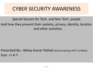 CYBER SECURITY AWARENESS
Special Session for Tech. and Non Tech. people
And how they prevent their systems, privacy, identity, location
and other activities.
Presented By:- Abhay Kumar Pathak (Ethical Hacking VAPT Certified)
Dept:- Cs & IT
ABHAY
 