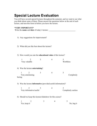 Special Lecture Evaluation
You will have several special lectures throughout the semester, and we want to see what
you think about some of them. Please answer the questions below at the end of each
lecture, and turn this form in before you leave the lecture.

*VERY IMPORTANT*
 Write the name and date of today’s lecture: ____________________________


   1) Any suggestions for improvement?



   2) What did you like best about this lecture?



   3) How would you rate the educational value of this lecture?

         1         2             3              4              5
         Very valuable                                         Worthless


   4) Was the lecture entertaining?

        1        2               3              4              5
        Very entertaining                                              Completely
   boring


   5) Was the lecture informative (provided useful information)?

        1        2              3               4              5
        Very informative/useful                                Completely useless


   6) Should we keep this lecture/slideshow for this course?

        1            2                3             4              5
        Yes, keep it                                                    No, bag it
 