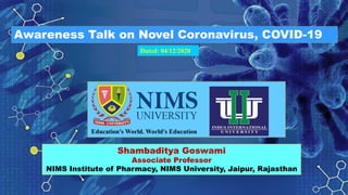 Awareness Talk on Novel Coronavirus, COVID-19
Shambaditya Goswami
Associate Professor
NIMS Institute of Pharmacy, NIMS University, Jaipur, Rajasthan
Dated: 04/12/2020
 