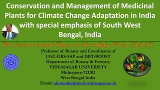 Conservation and Management of Medicinal
Plants for Climate Change Adaptation in India
with special emphasis of South West
Bengal, India
Professor of Botany and Coordinator of
UGC-DRS-SAP and DBT-BOOST
Department of Botany & Forestry
VIDYASAGAR UNIVERSITY
Midnapore-721102
West Bengal India
Email: akmondal@mail.vidyasagar.ac.in
 
