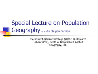 Special Lecture on Population
Geography….by Bhupen Barman
Ex. Student, Sitalkuchi College (2008-11), Research
Scholar (Phd), Deptt. of Geography & Applied
Geography, NBU
 