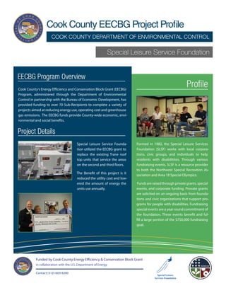 Cook County EECBG Project Profile
                      COOK COUNTY DEPARTMENT OF ENVIRONMENTAL CONTROL

                                                             Special Leisure Service Foundation


EECBG Program Overview
Cook County’s Energy Efficiency and Conservation Block Grant (EECBG)
                                                                                                             Profile
Program, administered through the Department of Environmental
Control in partnership with the Bureau of Economic Development, has
provided funding to over 70 Sub-Recipients to complete a variety of
projects aimed at reducing energy use, operating cost and greenhouse
gas emissions. The EECBG funds provide County-wide economic, envi-
ronmental and social benefits.


Project Details
                                        Special Leisure Service Founda-     Formed in 1982, the Special Leisure Services
                                        tion utilized the EECBG grant to    Foundation (SLSF) works with local corpora-
                                        replace the existing Trane roof     tions, civic groups, and individuals to help
                                        top units that service the areas    residents with disabilitites. Through various
                                        on the second and third floors.     fundraising events, SLSF is a resource provider
                                                                            to both the Northwest Special Recreation As-
                                        The Benefit of this project is it
                                                                            sociation and Area 18 Special Olympics.
                                        reduced the utility cost and low-
                                        ered the amount of energy the       Funds are raised through private grants, special
                                        units use annually.                 events, and corporate funding. Provate grants
                                                                            are solicited on an ongoing basis from founda-
                                                                            tions and civic organizations that support pro-
                                                                            grams for people with disabilities. Fundraising
                                                                            special events are a year round commitment of
                                                                            the foundation. These events benefit and ful-
                                                                            fill a large portion of the $750,000 fundraising
                                                                            goal.




           Funded by Cook County Energy Efficiency & Conservation Block Grant
           in collaboration with the U.S. Department of Energy

           Contact (312)-603-8200
 