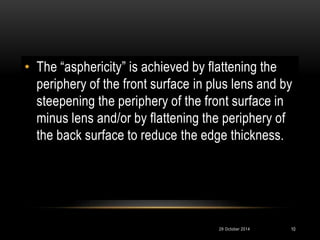 • The “asphericity” is achieved by flattening the 
periphery of the front surface in plus lens and by 
steepening the periphery of the front surface in 
minus lens and/or by flattening the periphery of 
the back surface to reduce the edge thickness. 
29 October 2014 10 
 