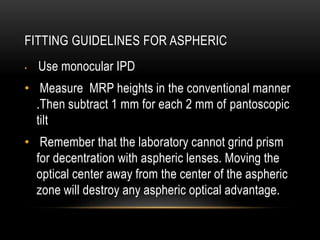 FITTING GUIDELINES FOR ASPHERIC 
• Use monocular IPD 
• Measure MRP heights in the conventional manner 
.Then subtract 1 mm for each 2 mm of pantoscopic 
tilt 
• Remember that the laboratory cannot grind prism 
for decentration with aspheric lenses. Moving the 
optical center away from the center of the aspheric 
zone will destroy any aspheric optical advantage. 
 
