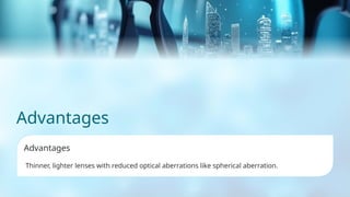 Advantages
Advantages
Thinner, lighter lenses with reduced optical aberrations like spherical aberration.
 