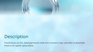 Description
Fresnel lenses are thin, lightweight lenses made from concentric rings; used often as detachable
lenses or for specific optical effects.
 