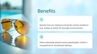 Benefits
1
Specific tints can improve contrast for certain conditions
(e.g., yellow or amber for low-light environments).
2
Filters selectively absorb certain wavelengths, useful in
occupational or recreational settings.
 