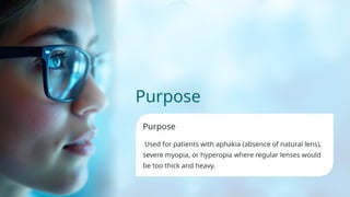Purpose
Purpose
Used for patients with aphakia (absence of natural lens),
severe myopia, or hyperopia where regular lenses would
be too thick and heavy.
 