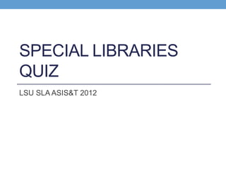 SPECIAL LIBRARIES
QUIZ
LSU SLA ASIS&T 2012
 