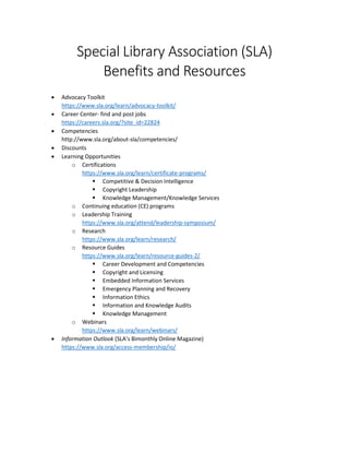 Special Library Association (SLA)
Benefits and Resources
 Advocacy Toolkit
https://www.sla.org/learn/advocacy-toolkit/
 Career Center- find and post jobs
https://careers.sla.org/?site_id=22824
 Competencies
http://www.sla.org/about-sla/competencies/
 Discounts
 Learning Opportunities
o Certifications
https://www.sla.org/learn/certificate-programs/
 Competitive & Decision Intelligence
 Copyright Leadership
 Knowledge Management/Knowledge Services
o Continuing education (CE) programs
o Leadership Training
https://www.sla.org/attend/leadership-symposium/
o Research
https://www.sla.org/learn/research/
o Resource Guides
https://www.sla.org/learn/resource-guides-2/
 Career Development and Competencies
 Copyright and Licensing
 Embedded Information Services
 Emergency Planning and Recovery
 Information Ethics
 Information and Knowledge Audits
 Knowledge Management
o Webinars
https://www.sla.org/learn/webinars/
 Information Outlook (SLA’s Bimonthly Online Magazine)
https://www.sla.org/access-membership/io/
 