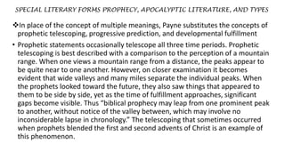 SPECIAL LITERARY FORMS PROPHECY, APOCALYPTIC LITERATURE, AND TYPES
In place of the concept of multiple meanings, Payne substitutes the concepts of
prophetic telescoping, progressive prediction, and developmental fulfillment
• Prophetic statements occasionally telescope all three time periods. Prophetic
telescoping is best described with a comparison to the perception of a mountain
range. When one views a mountain range from a distance, the peaks appear to
be quite near to one another. However, on closer examination it becomes
evident that wide valleys and many miles separate the individual peaks. When
the prophets looked toward the future, they also saw things that appeared to
them to be side by side, yet as the time of fulfillment approaches, significant
gaps become visible. Thus “biblical prophecy may leap from one prominent peak
to another, without notice of the valley between, which may involve no
inconsiderable lapse in chronology.” The telescoping that sometimes occurred
when prophets blended the first and second advents of Christ is an example of
this phenomenon.
 