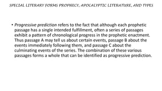 SPECIAL LITERARY FORMS PROPHECY, APOCALYPTIC LITERATURE, AND TYPES
• Progressive prediction refers to the fact that although each prophetic
passage has a single intended fulfillment, often a series of passages
exhibit a pattern of chronological progress in the prophetic enactment.
Thus passage A may tell us about certain events, passage B about the
events immediately following them, and passage C about the
culminating events of the series. The combination of these various
passages forms a whole that can be identified as progressive prediction.
 