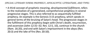 SPECIAL LITERARY FORMS PROPHECY, APOCALYPTIC LITERATURE, AND TYPES
• A third concept of prophetic meaning, developmental fulfillment, refers
to the realization of a generalized, comprehensive prophecy in several
progressive stages. This is also referred to as sequentially fulfilled
prophecy. An example is the Genesis 3:15 prophecy, which speaks in
general terms of the bruising of Satan’s head. The progressive stages in
the fulfillment of this prophecy begin with Christ’s death, resurrection,
and ascension (John 12:31–32; Rev. 12:5, 10), continue in the church
(Rom. 16:20), and end with Satan’s imprisonment in the abyss (Rev.
20:3) and the lake of fire (Rev. 20:10).
 