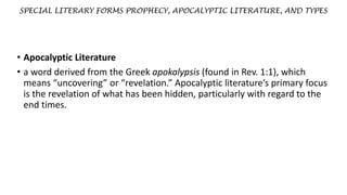 SPECIAL LITERARY FORMS PROPHECY, APOCALYPTIC LITERATURE, AND TYPES
• Apocalyptic Literature
• a word derived from the Greek apokalypsis (found in Rev. 1:1), which
means “uncovering” or “revelation.” Apocalyptic literature’s primary focus
is the revelation of what has been hidden, particularly with regard to the
end times.
 