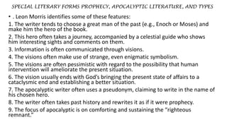 SPECIAL LITERARY FORMS PROPHECY, APOCALYPTIC LITERATURE, AND TYPES
• . Leon Morris identifies some of these features:
1. The writer tends to choose a great man of the past (e.g., Enoch or Moses) and
make him the hero of the book.
2. This hero often takes a journey, accompanied by a celestial guide who shows
him interesting sights and comments on them.
3. Information is often communicated through visions.
4. The visions often make use of strange, even enigmatic symbolism.
5. The visions are often pessimistic with regard to the possibility that human
intervention will ameliorate the present situation.
6. The vision usually ends with God’s bringing the present state of affairs to a
cataclysmic end and establishing a better situation.
7. The apocalyptic writer often uses a pseudonym, claiming to write in the name of
his chosen hero.
8. The writer often takes past history and rewrites it as if it were prophecy.
9. The focus of apocalyptic is on comforting and sustaining the “righteous
remnant.”
 