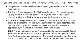 SPECIAL LITERARY FORMS PROPHECY, APOCALYPTIC LITERATURE, AND TYPES
• George Ladd sees the development of apocalyptic as the result of three
main factors.
• The first is “the emergence of a ‘Righteous Remnant,’ ” a minority group,
usually without substantial political power, who view themselves as
remaining faithful to God while surrounded by those who are not.
• A second is “the problem of evil.” As early as the book of Job, the concept
that God rewards the just and punishes evildoers had been recorded. How
then could the righteous remnant reconcile the fact that they were
oppressed by those much more wicked than themselves?
• Third, “the cessation of prophecy” (recorded in the non-canonical 2 Baruch
85:3) created a spiritual vacuum: the righteous remnant longed for a word
from God, but none was forthcoming. The apocalyptists attempted to bring
a word of comfort and reassurance from God to the people of their day.
 